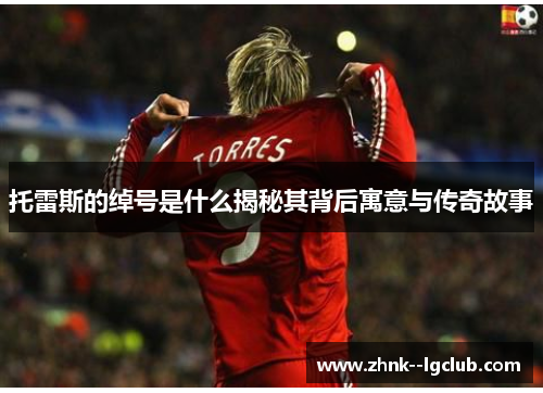 托雷斯的绰号是什么揭秘其背后寓意与传奇故事