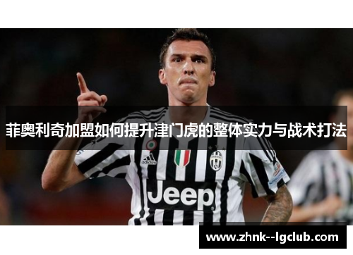 菲奥利奇加盟如何提升津门虎的整体实力与战术打法 菲奥利奇加盟如何提升津门虎的整体实力与战术打法