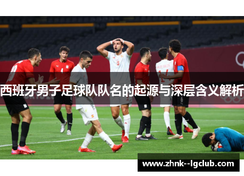 西班牙男子足球队队名的起源与深层含义解析 西班牙男子足球队队名的起源与深层含义解析