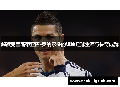 解读克里斯蒂亚诺·罗纳尔多的辉煌足球生涯与传奇成就 解读克里斯蒂亚诺·罗纳尔多的辉煌足球生涯与传奇成就