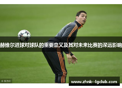 赫维尔进球对球队的重要意义及其对未来比赛的深远影响 赫维尔进球对球队的重要意义及其对未来比赛的深远影响