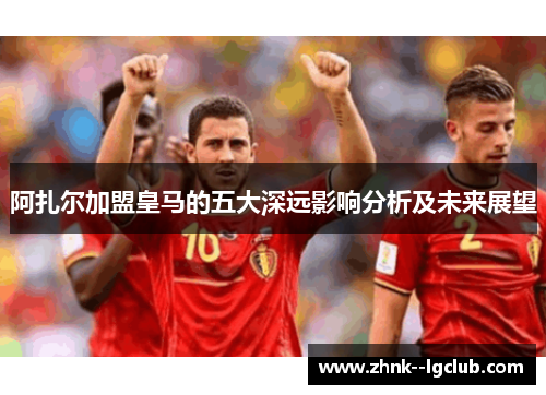 阿扎尔加盟皇马的五大深远影响分析及未来展望 阿扎尔加盟皇马的五大深远影响分析及未来展望