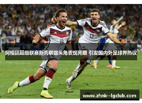 阿根廷超级联赛新秀崭露头角表现亮眼 引发国内外足球界热议