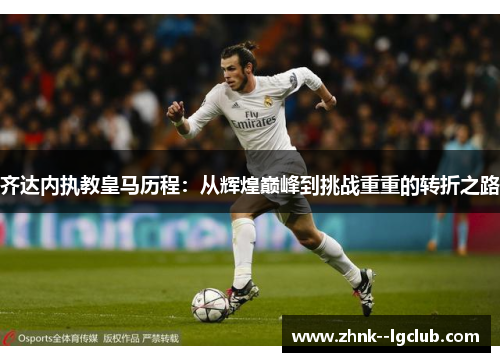 齐达内执教皇马历程:从辉煌巅峰到挑战重重的转折之路 齐达内执教皇马历程:从辉煌巅峰到挑战重重的转折之路