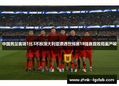 中国男足客场1比3不敌澳大利亚遭遇世预赛18强赛首败局面严峻